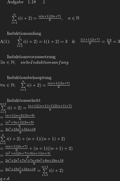 Aufgabe ~ 1.18 \quad .1\\[10pt]  \quad \sum \limits_{i=1}^{n}i(i+2) = \frac{n(n+1)(2n+7)}{6}, \quad n \in \mathbb{N} \\[10pt]  Induktionsanfang\\ A(1): \quad \sum \limits_{i=1}^{1}i(i+2)=1(1+2) = 3 \quad \& \quad \frac{1(1+1)(2+7)}{6} = \frac{2 \cdot 9}{6} = 3 \\[10pt]  Induktionsvoraussetzung\\ \exists n \in \mathbb{N}; \quad siehe Induktionsanfang\\[10pt]  Induktionsbehauptung\\ \forall n \in \mathbb{N}; \quad \sum \limits_{i=1}^{n}i(i+2) = \frac{n(n+1)(2n+7)}{6}\\[10pt]  Induktionsschritt\\ \sum \limits_{i=1}^{n+1}i(i+2) = \frac{(n+1)((n+1)+1)(2(n+1)+7)}{6}\\ \quad \quad \quad \quad \quad =\frac{(n+1)(n+2)(2n+9)}{6}\\ \quad \quad \quad \quad \quad =\frac{(n^2+3n+2)(2n+9)}{6}\\ \quad \quad \quad \quad \quad =\frac{2n^3+15n^2+31n+18}{6}\\ \sum \limits_{i=1}^{n}i(i+2)+(n+1)((n+1)+2)\\ \quad \quad \quad \quad \quad =\frac{n(n+1)(2n+7)}{6}+(n+1)((n+1)+2)\\ \quad \quad \quad \quad \quad =\frac{(n^2+n)(2n+7)+6(n+1)(n+3)}{6}\\ \quad \quad \quad \quad \quad =\frac{2n^3+2n^2+7n^2+7n+6n^2+6n+18n+18}{6}\\ \quad \quad \quad \quad \quad =\frac{2n^3+15n^2+31n+18}{6} = \sum \limits_{i=1}^{n+1}i(i+2)\\ \quad q.e.d.