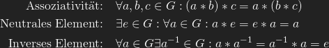 \begin{align*}   \text{Assoziativit\"at:}\quad  &\forall a, b, c \in G: (a* b) * c = a * (b * c) \\   \text{Neutrales Element:}\quad  &\exists e\in G: \forall a\in G: a * e = e * a = a \\   \text{Inverses Element:}\quad  &\forall a \in G \exists a^{-1} \in G: a * a^{-1} = a^{-1} * a = e \end{align*}